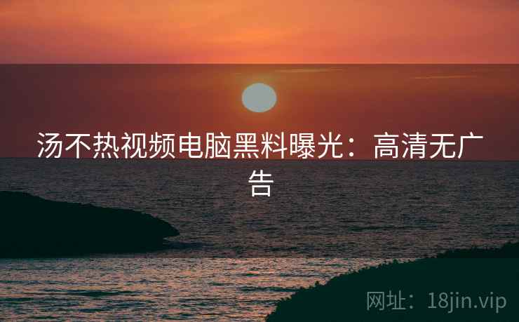 汤不热视频电脑黑料曝光：高清无广告