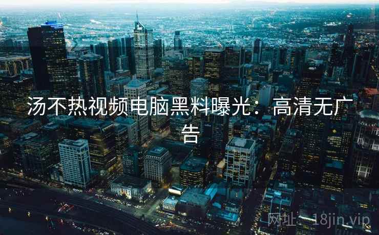 汤不热视频电脑黑料曝光：高清无广告