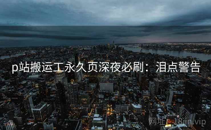 p站搬运工永久页深夜必刷：泪点警告