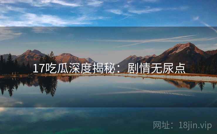 17吃瓜深度揭秘：剧情无尿点