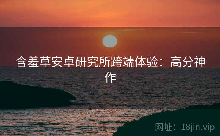 含羞草安卓研究所跨端体验：高分神作