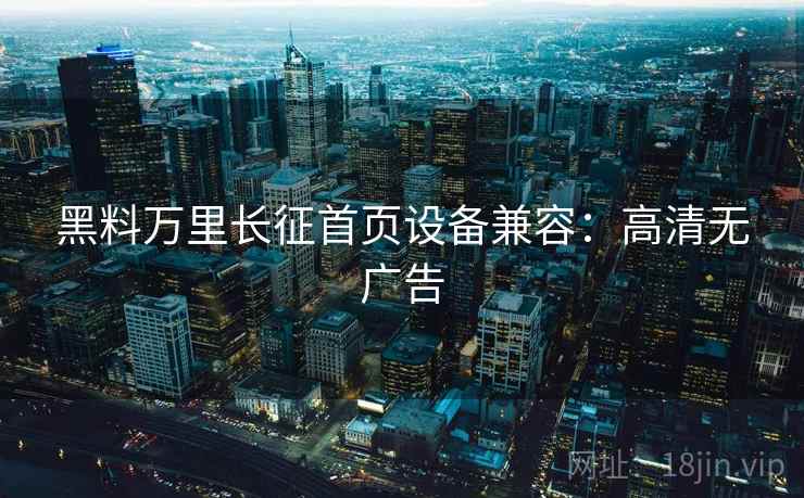 黑料万里长征首页设备兼容：高清无广告