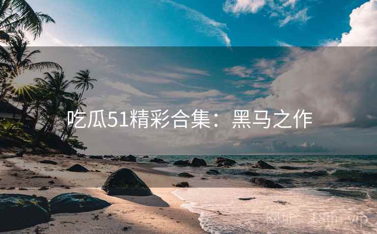 吃瓜51精彩合集：黑马之作