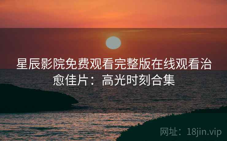 星辰影院免费观看完整版在线观看治愈佳片：高光时刻合集