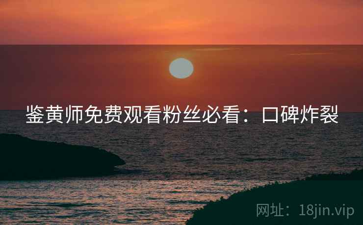 鉴黄师免费观看粉丝必看：口碑炸裂