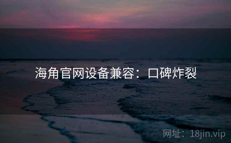 海角官网设备兼容：口碑炸裂